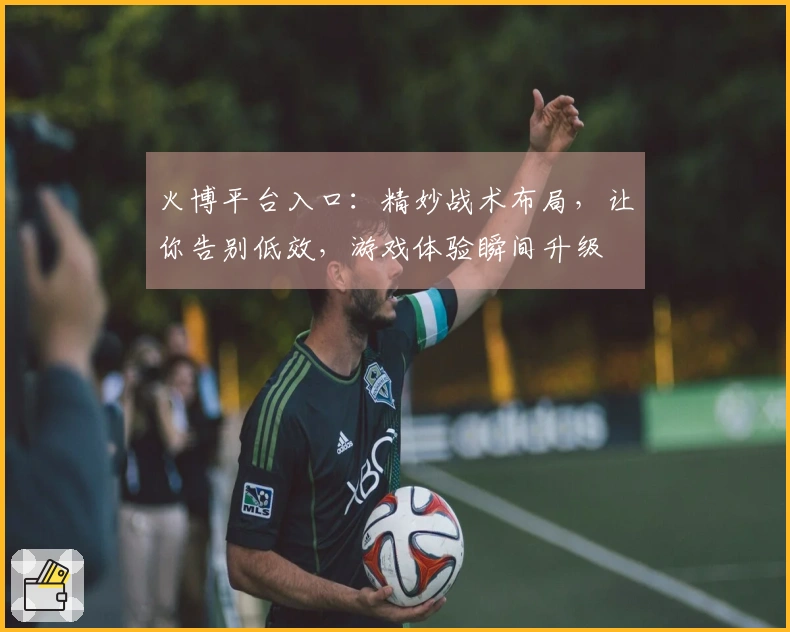 火博平台入口：精妙战术布局，让你告别低效，游戏体验瞬间升级
