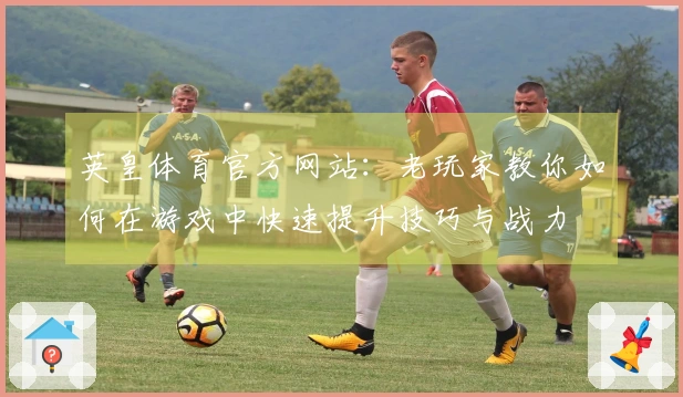 英皇体育官方网站：老玩家教你如何在游戏中快速提升技巧与战力